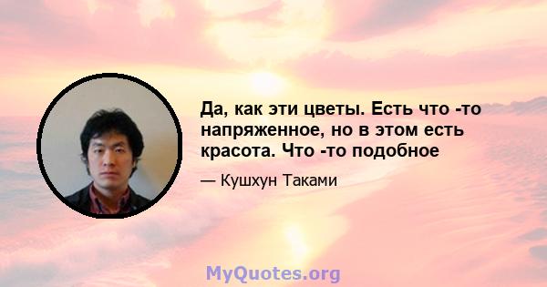 Да, как эти цветы. Есть что -то напряженное, но в этом есть красота. Что -то подобное