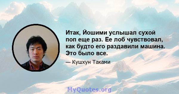 Итак, Йошими услышал сухой поп еще раз. Ее лоб чувствовал, как будто его раздавили машина. Это было все.