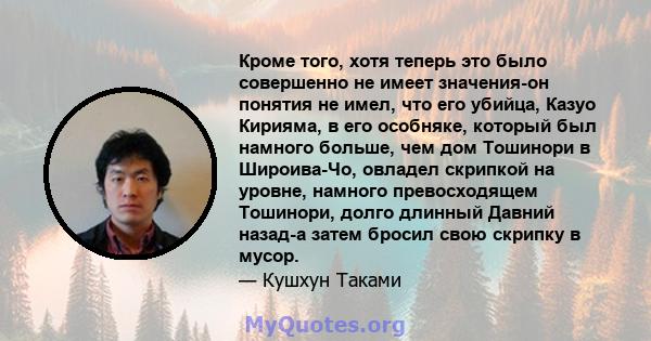 Кроме того, хотя теперь это было совершенно не имеет значения-он понятия не имел, что его убийца, Казуо Кирияма, в его особняке, который был намного больше, чем дом Тошинори в Широива-Чо, овладел скрипкой на уровне,