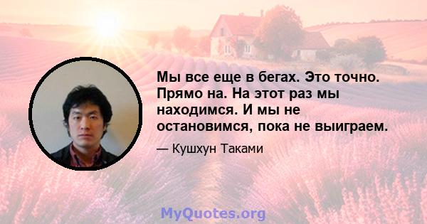 Мы все еще в бегах. Это точно. Прямо на. На этот раз мы находимся. И мы не остановимся, пока не выиграем.