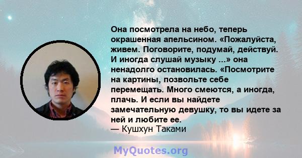 Она посмотрела на небо, теперь окрашенная апельсином. «Пожалуйста, живем. Поговорите, подумай, действуй. И иногда слушай музыку ...» она ненадолго остановилась. «Посмотрите на картины, позвольте себе перемещать. Много