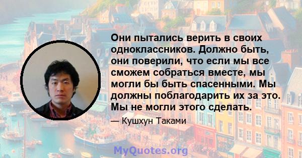 Они пытались верить в своих одноклассников. Должно быть, они поверили, что если мы все сможем собраться вместе, мы могли бы быть спасенными. Мы должны поблагодарить их за это. Мы не могли этого сделать.