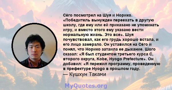 Сёго посмотрел на Шуя и Норико. «Победитель вынужден переехать в другую школу, где ему или ей приказано не упоминать игру, и вместо этого ему указано вести нормальную жизнь. Это все». Шуя почувствовал, как его грудь