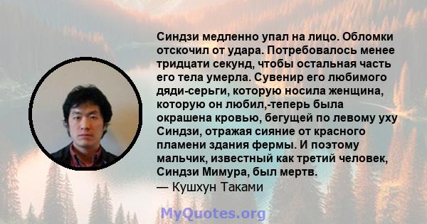 Синдзи медленно упал на лицо. Обломки отскочил от удара. Потребовалось менее тридцати секунд, чтобы остальная часть его тела умерла. Сувенир его любимого дяди-серьги, которую носила женщина, которую он любил,-теперь