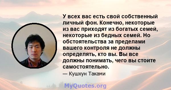 У всех вас есть свой собственный личный фон. Конечно, некоторые из вас приходят из богатых семей, некоторые из бедных семей. Но обстоятельства за пределами вашего контроля не должны определять, кто вы. Вы все должны