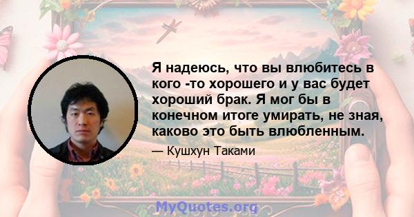 Я надеюсь, что вы влюбитесь в кого -то хорошего и у вас будет хороший брак. Я мог бы в конечном итоге умирать, не зная, каково это быть влюбленным.