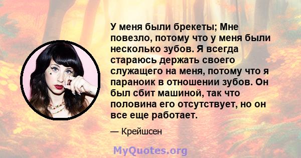 У меня были брекеты; Мне повезло, потому что у меня были несколько зубов. Я всегда стараюсь держать своего служащего на меня, потому что я параноик в отношении зубов. Он был сбит машиной, так что половина его