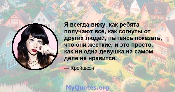 Я всегда вижу, как ребята получают все, как согнуты от других людей, пытаясь показать, что они жесткие, и это просто, как ни одна девушка на самом деле не нравится.