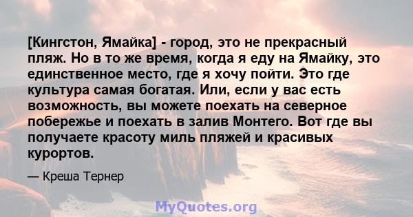 [Кингстон, Ямайка] - город, это не прекрасный пляж. Но в то же время, когда я еду на Ямайку, это единственное место, где я хочу пойти. Это где культура самая богатая. Или, если у вас есть возможность, вы можете поехать