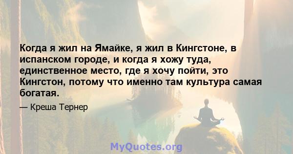 Когда я жил на Ямайке, я жил в Кингстоне, в испанском городе, и когда я хожу туда, единственное место, где я хочу пойти, это Кингстон, потому что именно там культура самая богатая.