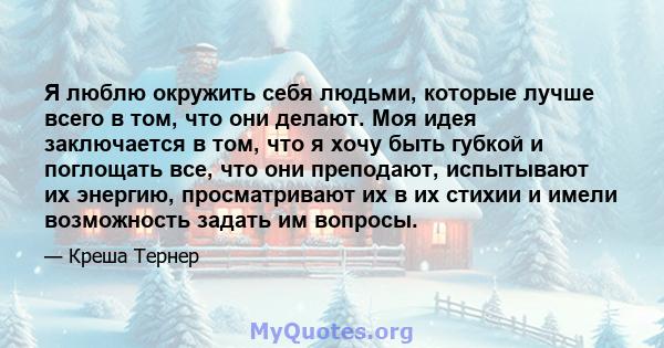 Я люблю окружить себя людьми, которые лучше всего в том, что они делают. Моя идея заключается в том, что я хочу быть губкой и поглощать все, что они преподают, испытывают их энергию, просматривают их в их стихии и имели 