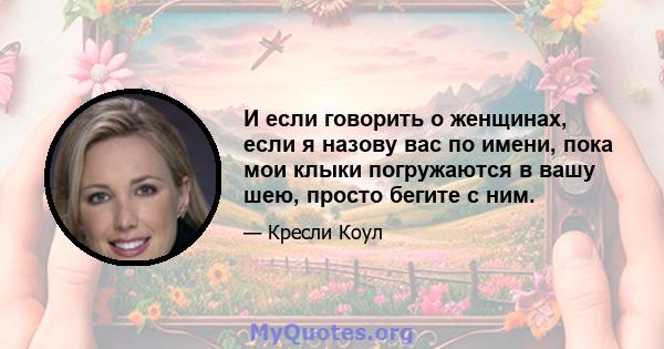 И если говорить о женщинах, если я назову вас по имени, пока мои клыки погружаются в вашу шею, просто бегите с ним.