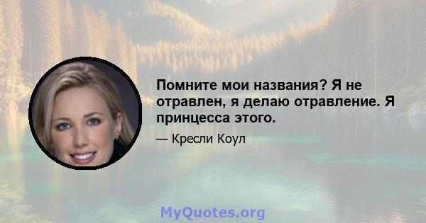 Помните мои названия? Я не отравлен, я делаю отравление. Я принцесса этого.