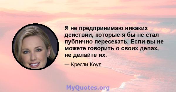 Я не предпринимаю никаких действий, которые я бы не стал публично пересекать. Если вы не можете говорить о своих делах, не делайте их.