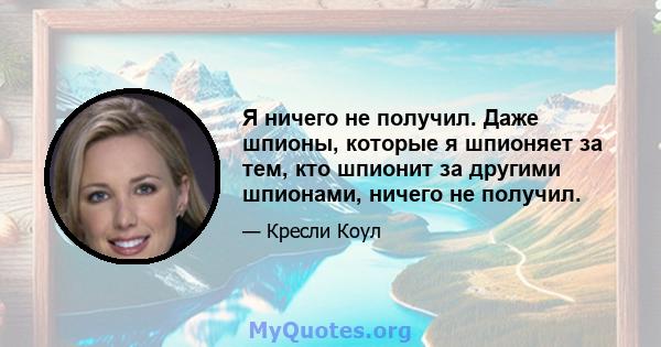 Я ничего не получил. Даже шпионы, которые я шпионяет за тем, кто шпионит за другими шпионами, ничего не получил.