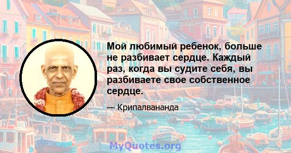 Мой любимый ребенок, больше не разбивает сердце. Каждый раз, когда вы судите себя, вы разбиваете свое собственное сердце.