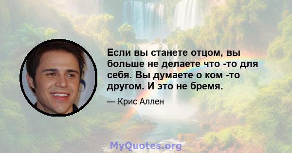 Если вы станете отцом, вы больше не делаете что -то для себя. Вы думаете о ком -то другом. И это не бремя.