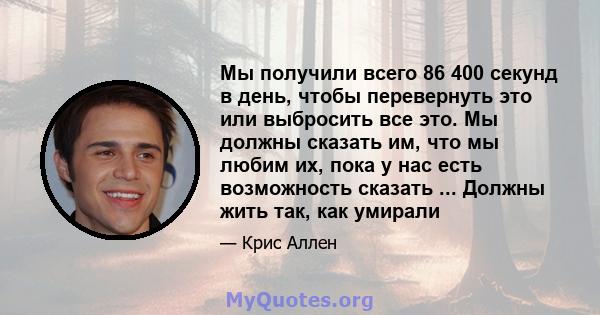 Мы получили всего 86 400 секунд в день, чтобы перевернуть это или выбросить все это. Мы должны сказать им, что мы любим их, пока у нас есть возможность сказать ... Должны жить так, как умирали