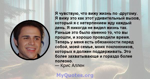 Я чувствую, что вижу жизнь по -другому. Я вижу это как этот удивительный вызов, который я с нетерпением жду каждый день. Я никогда не видел жизнь так. Раньше это было именно то, что вы прошли, и хорошо проводили время.