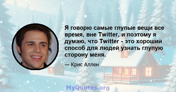 Я говорю самые глупые вещи все время, вне Twitter, и поэтому я думаю, что Twitter - это хороший способ для людей узнать глупую сторону меня.