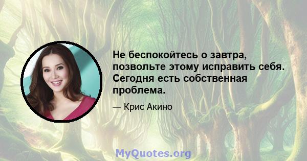 Не беспокойтесь о завтра, позвольте этому исправить себя. Сегодня есть собственная проблема.