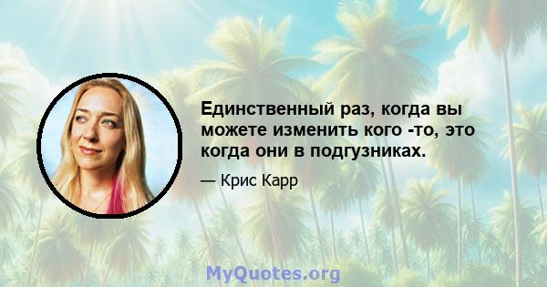 Единственный раз, когда вы можете изменить кого -то, это когда они в подгузниках.