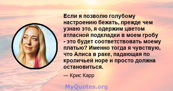 Если я позволю голубому настроению бежать, прежде чем узнаю это, я одержим цветом атласной подкладки в моем гробу - это будет соответствовать моему платью? Именно тогда я чувствую, что Алиса в раке, падающая по