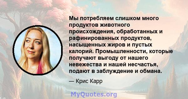 Мы потребляем слишком много продуктов животного происхождения, обработанных и рафинированных продуктов, насыщенных жиров и пустых калорий. Промышленности, которые получают выгоду от нашего невежества и нашей несчастья,