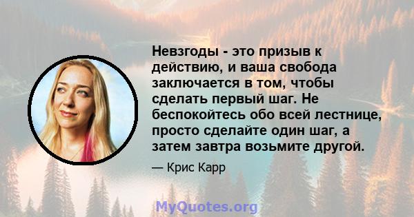 Невзгоды - это призыв к действию, и ваша свобода заключается в том, чтобы сделать первый шаг. Не беспокойтесь обо всей лестнице, просто сделайте один шаг, а затем завтра возьмите другой.