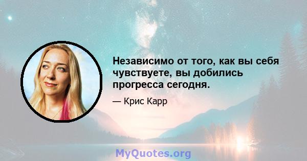 Независимо от того, как вы себя чувствуете, вы добились прогресса сегодня.