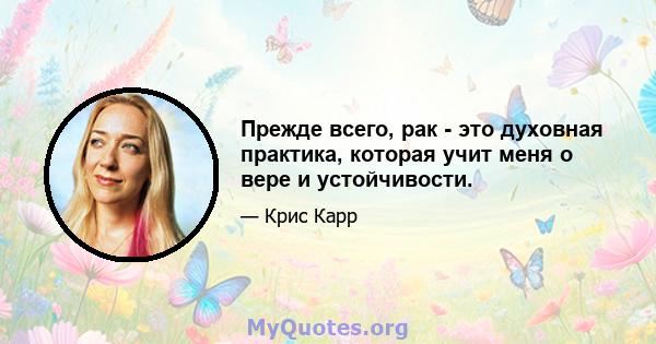 Прежде всего, рак - это духовная практика, которая учит меня о вере и устойчивости.