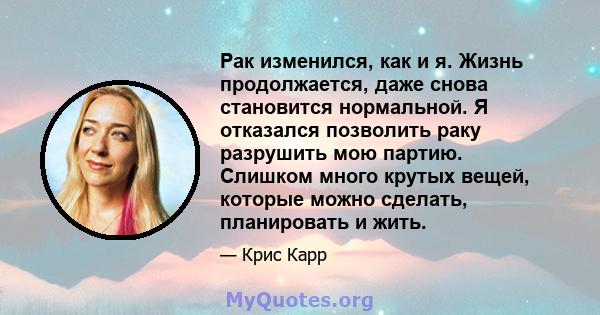 Рак изменился, как и я. Жизнь продолжается, даже снова становится нормальной. Я отказался позволить раку разрушить мою партию. Слишком много крутых вещей, которые можно сделать, планировать и жить.