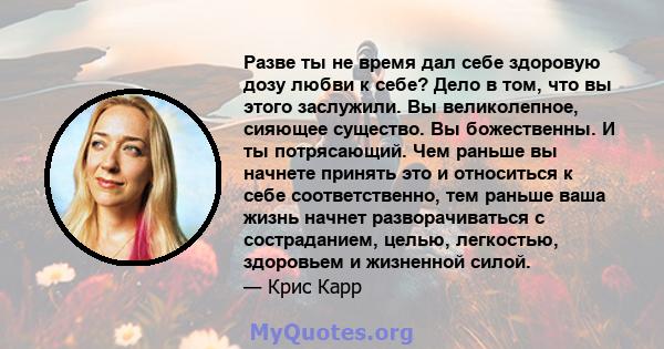 Разве ты не время дал себе здоровую дозу любви к себе? Дело в том, что вы этого заслужили. Вы великолепное, сияющее существо. Вы божественны. И ты потрясающий. Чем раньше вы начнете принять это и относиться к себе