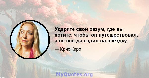 Ударите свой разум, где вы хотите, чтобы он путешествовал, а не всегда ездил на поездку.