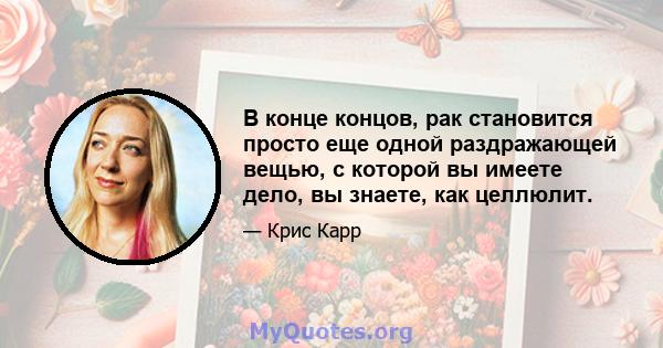 В конце концов, рак становится просто еще одной раздражающей вещью, с которой вы имеете дело, вы знаете, как целлюлит.