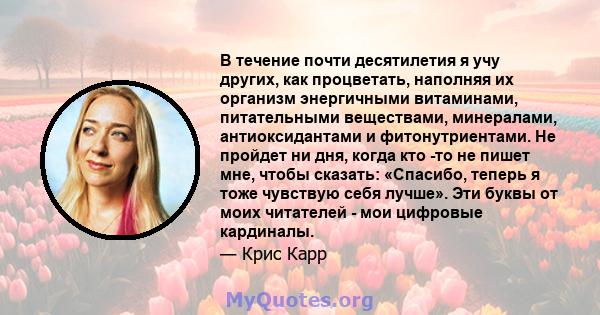 В течение почти десятилетия я учу других, как процветать, наполняя их организм энергичными витаминами, питательными веществами, минералами, антиоксидантами и фитонутриентами. Не пройдет ни дня, когда кто -то не пишет