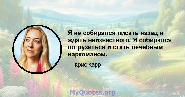 Я не собирался писать назад и ждать неизвестного. Я собирался погрузиться и стать лечебным наркоманом.