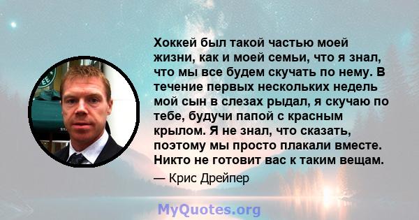 Хоккей был такой частью моей жизни, как и моей семьи, что я знал, что мы все будем скучать по нему. В течение первых нескольких недель мой сын в слезах рыдал, я скучаю по тебе, будучи папой с красным крылом. Я не знал,