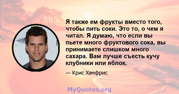 Я также ем фрукты вместо того, чтобы пить соки. Это то, о чем я читал. Я думаю, что если вы пьете много фруктового сока, вы принимаете слишком много сахара. Вам лучше съесть кучу клубники или яблок.