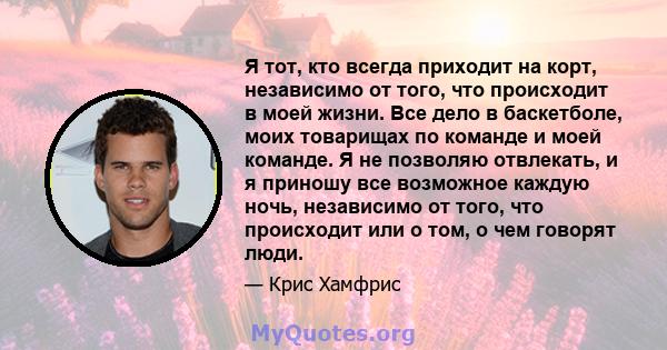 Я тот, кто всегда приходит на корт, независимо от того, что происходит в моей жизни. Все дело в баскетболе, моих товарищах по команде и моей команде. Я не позволяю отвлекать, и я приношу все возможное каждую ночь,