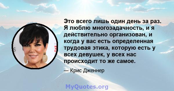 Это всего лишь один день за раз. Я люблю многозадачность, и я действительно организован, и когда у вас есть определенная трудовая этика, которую есть у всех девушек, у всех нас происходит то же самое.