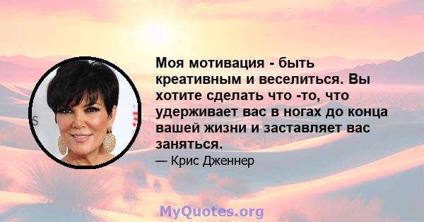 Моя мотивация - быть креативным и веселиться. Вы хотите сделать что -то, что удерживает вас в ногах до конца вашей жизни и заставляет вас заняться.