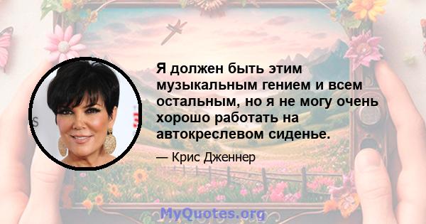 Я должен быть этим музыкальным гением и всем остальным, но я не могу очень хорошо работать на автокреслевом сиденье.