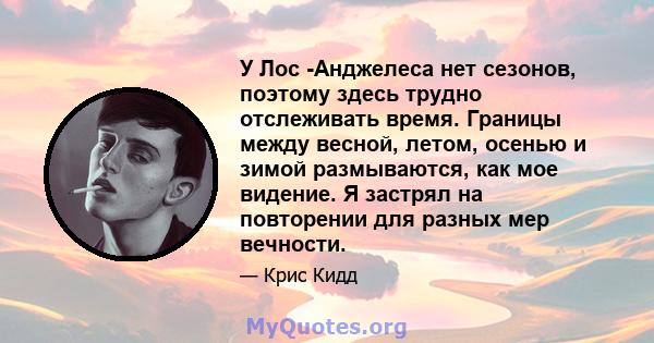 У Лос -Анджелеса нет сезонов, поэтому здесь трудно отслеживать время. Границы между весной, летом, осенью и зимой размываются, как мое видение. Я застрял на повторении для разных мер вечности.