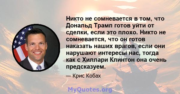 Никто не сомневается в том, что Дональд Трамп готов уйти от сделки, если это плохо. Никто не сомневается, что он готов наказать наших врагов, если они нарушают интересы нас, тогда как с Хиллари Клинтон она очень