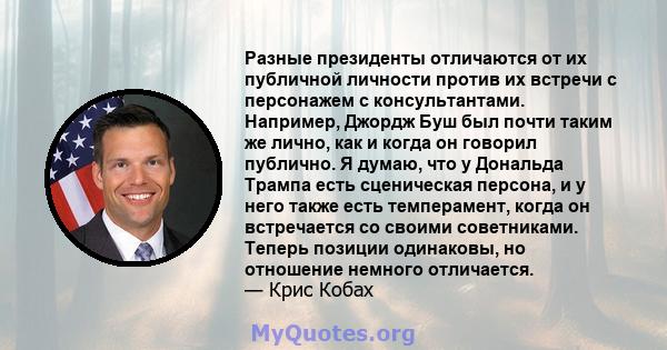 Разные президенты отличаются от их публичной личности против их встречи с персонажем с консультантами. Например, Джордж Буш был почти таким же лично, как и когда он говорил публично. Я думаю, что у Дональда Трампа есть