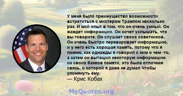 У меня было преимущество возможности встретиться с мистером Трампом несколько раз. И мой опыт в том, что он очень умный. Он жаждет информации. Он хочет услышать, что вы говорите. Он слушает своих советников. Он очень