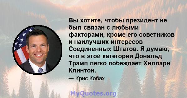 Вы хотите, чтобы президент не был связан с любыми факторами, кроме его советников и наилучших интересов Соединенных Штатов. Я думаю, что в этой категории Дональд Трамп легко побеждает Хиллари Клинтон.