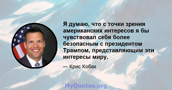 Я думаю, что с точки зрения американских интересов я бы чувствовал себя более безопасным с президентом Трампом, представляющим эти интересы миру.