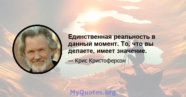 Единственная реальность в данный момент. То, что вы делаете, имеет значение.